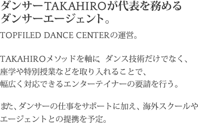 ダンサーTAKAHIROが代表を務めるダンサーエージェント。TOPFILED DANCE CENTERの運営。TAKAHIROメソッドを軸に、ダンス技術だけでなく、座学や特別授業などを取り入れることで、幅広く対応できるエンターテイナーの要請を行う。また、ダンサーの仕事をサポートに加え、海外スクールやエージェントとの提携を予定。